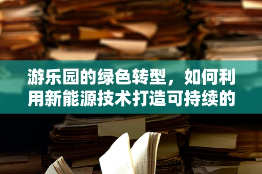 游乐园的绿色转型，如何利用新能源技术打造可持续的娱乐空间？