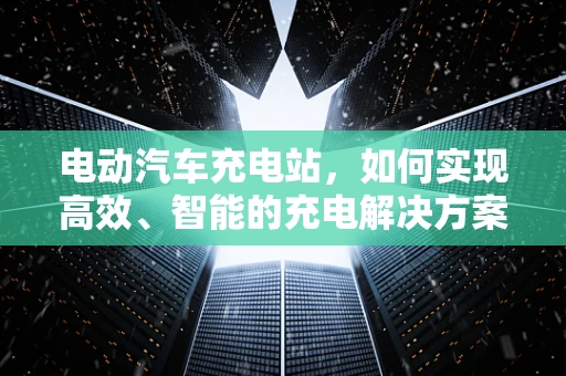 电动汽车充电站，如何实现高效、智能的充电解决方案？