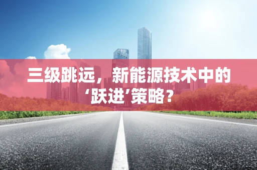 三级跳远，新能源技术中的‘跃进’策略？