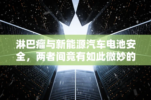 淋巴瘤与新能源汽车电池安全，两者间竟有如此微妙的联系？