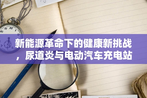 新能源革命下的健康新挑战，尿道炎与电动汽车充电站卫生安全的关系？