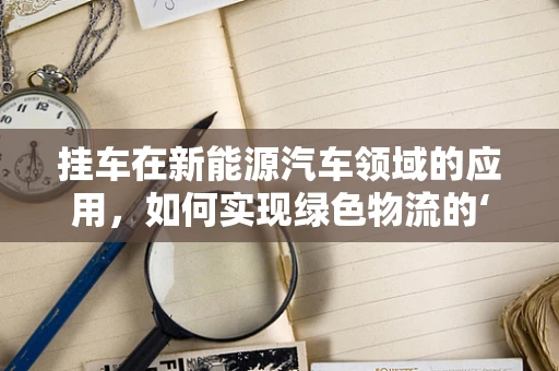 挂车在新能源汽车领域的应用，如何实现绿色物流的‘轻装上阵’？