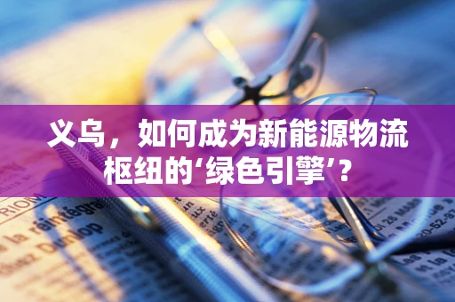 义乌，如何成为新能源物流枢纽的‘绿色引擎’？