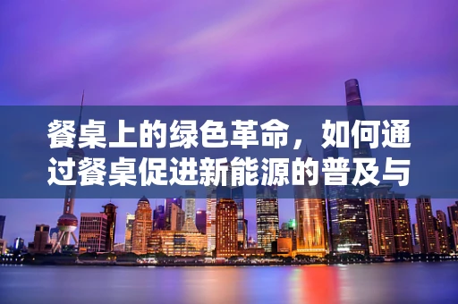 餐桌上的绿色革命，如何通过餐桌促进新能源的普及与消费？