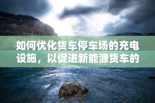 如何优化货车停车场的充电设施，以促进新能源货车的普及？