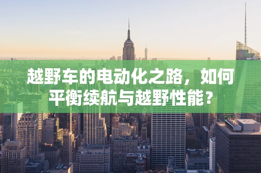 越野车的电动化之路，如何平衡续航与越野性能？