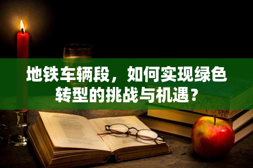 地铁车辆段，如何实现绿色转型的挑战与机遇？