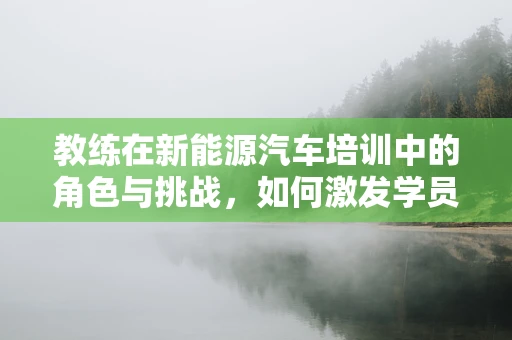 教练在新能源汽车培训中的角色与挑战，如何激发学员的驾驶新思维？