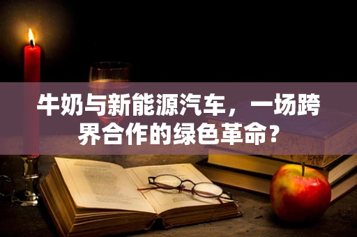 牛奶与新能源汽车，一场跨界合作的绿色革命？