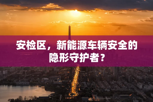 安检区，新能源车辆安全的隐形守护者？