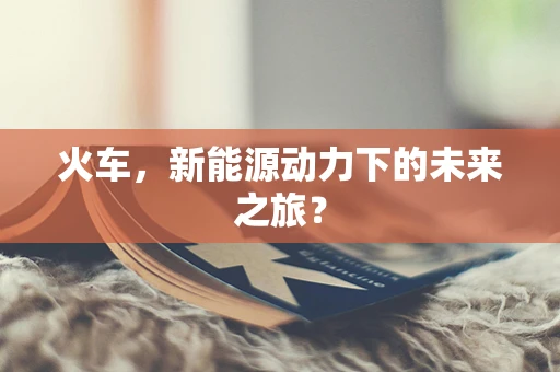 火车，新能源动力下的未来之旅？