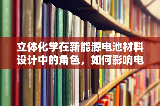 立体化学在新能源电池材料设计中的角色，如何影响电池性能与安全？