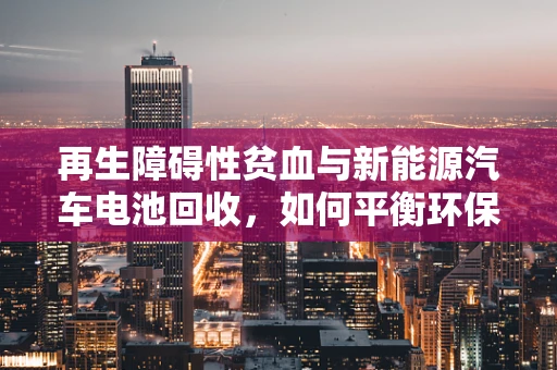 再生障碍性贫血与新能源汽车电池回收，如何平衡环保与健康？