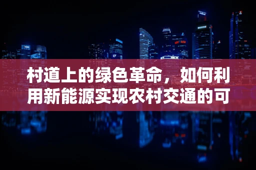 村道上的绿色革命，如何利用新能源实现农村交通的可持续转型？