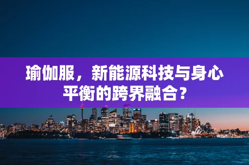 瑜伽服，新能源科技与身心平衡的跨界融合？