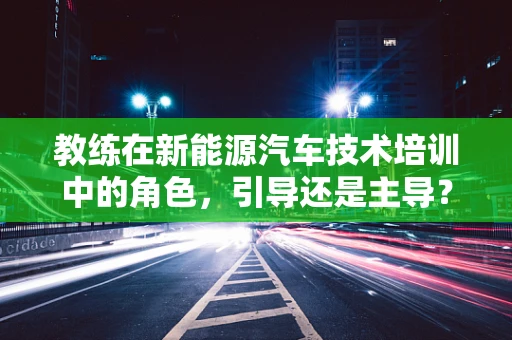 教练在新能源汽车技术培训中的角色，引导还是主导？