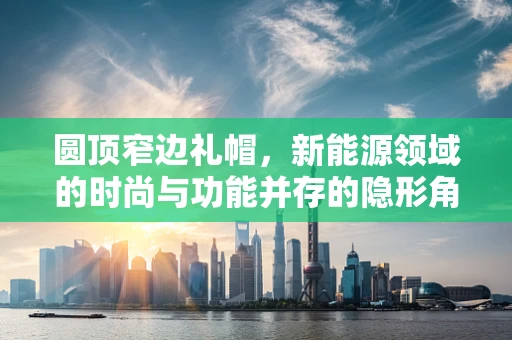 圆顶窄边礼帽，新能源领域的时尚与功能并存的隐形角色？