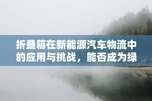 折叠箱在新能源汽车物流中的应用与挑战，能否成为绿色物流的未来之星？