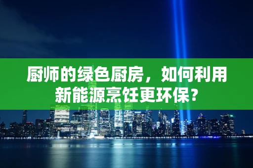 厨师的绿色厨房，如何利用新能源烹饪更环保？