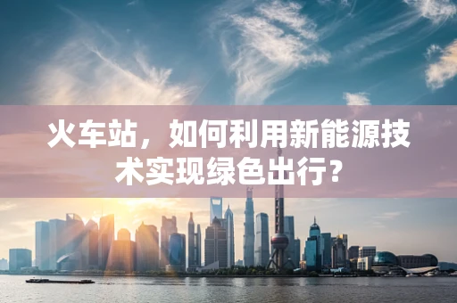 火车站，如何利用新能源技术实现绿色出行？