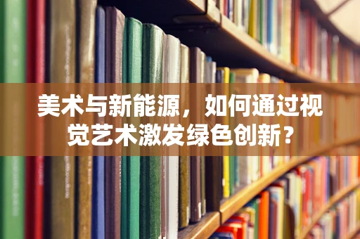 美术与新能源，如何通过视觉艺术激发绿色创新？