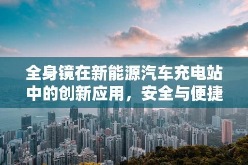 全身镜在新能源汽车充电站中的创新应用，安全与便捷的双重提升？