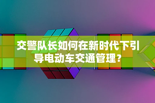 交警队长如何在新时代下引导电动车交通管理？