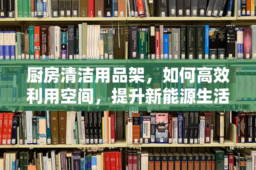 厨房清洁用品架，如何高效利用空间，提升新能源生活品质？