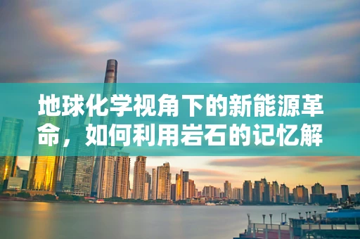 地球化学视角下的新能源革命，如何利用岩石的记忆解锁清洁能源？