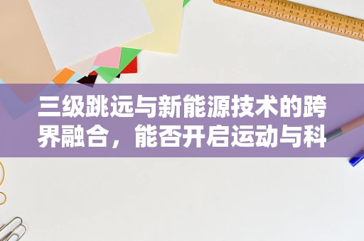 三级跳远与新能源技术的跨界融合，能否开启运动与科技的新纪元？