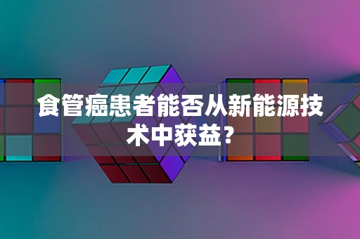 食管癌患者能否从新能源技术中获益？