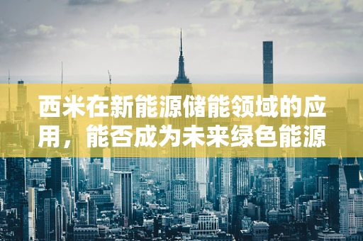 西米在新能源储能领域的应用，能否成为未来绿色能源的‘隐形冠军’？