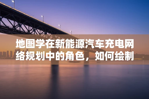 地图学在新能源汽车充电网络规划中的角色，如何绘制未来出行的绿色蓝图？