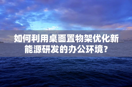 如何利用桌面置物架优化新能源研发的办公环境？