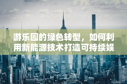 游乐园的绿色转型，如何利用新能源技术打造可持续娱乐空间？