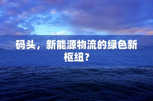 码头，新能源物流的绿色新枢纽？