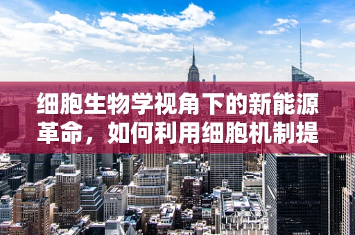 细胞生物学视角下的新能源革命，如何利用细胞机制提升电池性能？