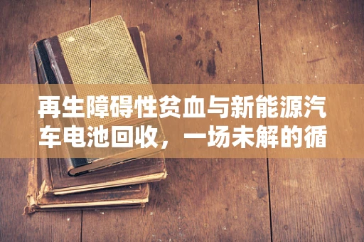 再生障碍性贫血与新能源汽车电池回收，一场未解的循环经济之问？